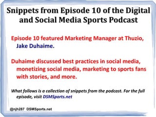 Snippets from Episode 10 of the Digital
and Social Media Sports Podcast
Episode 10 featured Marketing Manager at Thuzio,
Jake Duhaime.
Duhaime discussed best practices in social media,
monetizing social media, marketing to sports fans
with stories, and more.
What follows is a collection of snippets from the podcast. For the full
episode, visit DSMSports.net
@njh287 DSMSports.net

 