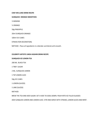CHEF KIN LUND DRINK RECIPE 
SUNQUICK ORANGE SMOOTHIES 
½ BANANA 
½ ORANGE 
50g PINEAPPLE 
20ml SUNQUICK ORANGE 
100ml ICE CUBES 
STRAW (FOR DECORATION) 
METHOD - Place all ingredients in a blender and blend until smooth. 
CELEBRITY ARTISTE LINDA HASHIM DRINK RECIPE 
SUNQUICK ICE LEMON TEA 
200 ML. BLACK TEA 
1 TBSP. SUGAR 
2 ML. SUNQUICK LEMON 
1 TSP LEMON JUICE 
50g ICE CUBES 
1 LEMON (SLICED) 
1 LIME (SLICED) 
METHOD 
BREW THE TEA AND ADD SUGAR. SET A SIDE TO COOL DOWN. POUR INTO ICE FILLED GLASSES 
ADD SUNQUICK LEMON AND LEMON JUICE. STIR AND SERVE WITH STRAWS, LEMON SLICES AND MINT. 
