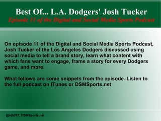 Best Of... L.A. Dodgers' Josh Tucker
Episode 11 of the Digital and Social Media Sports Podcast

On episode 11 of the Digital and Social Media Sports Podcast,
Josh Tucker of the Los Angeles Dodgers discussed using
social media to tell a brand story, learn what content with
which fans want to engage, frame a story for every Dodgers
game, and more.
What follows are some snippets from the episode. Listen to
the full podcast on iTunes or DSMSports.net

@njh287; DSMSports.net

 