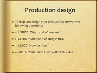 Production	
  design
⬧ To	
  help	
  you	
  design	
  your	
  production,	
  answer	
  the	
  
following	
  questions:	
  
⬧ 1.	
  PERIOD?	
  When	
  and	
  Where	
  am	
  I?	
  
⬧ 2.	
  GENRE?	
  What	
  kind	
  of	
  story	
  is	
  this?	
  
⬧ 3.	
  MOOD?	
  How	
  do	
  I	
  feel?	
  
⬧ 4.	
  MOTIF?	
  What	
  items	
  help	
  reflect	
  this	
  idea?
11
 