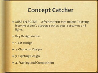 Concept	
  Catcher
⬧ MISE-­‐EN-­‐SCENE	
  	
  -­‐-­‐	
  	
  a	
  french	
  term	
  that	
  means	
  “putting	
  
into	
  the	
  scene”,	
  aspects	
  such	
  as	
  sets,	
  costumes	
  and	
  
lights.	
  
⬧ Key	
  Design	
  Areas:	
  
⬧ 1.	
  Set	
  Design	
  
⬧ 2.	
  Character	
  Design	
  
⬧ 3.	
  Lighting	
  Design	
  
⬧ 4.	
  Framing	
  and	
  Composition
 