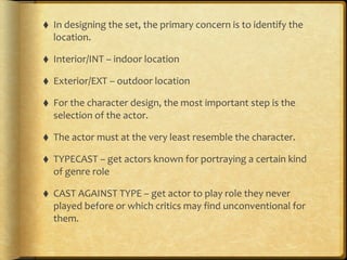 ⬧ In	
  designing	
  the	
  set,	
  the	
  primary	
  concern	
  is	
  to	
  identify	
  the	
  
location.	
  	
  	
  
⬧ Interior/INT	
  –	
  indoor	
  location	
  
⬧ Exterior/EXT	
  –	
  outdoor	
  location	
  
⬧ For	
  the	
  character	
  design,	
  the	
  most	
  important	
  step	
  is	
  the	
  
selection	
  of	
  the	
  actor.	
  
⬧ The	
  actor	
  must	
  at	
  the	
  very	
  least	
  resemble	
  the	
  character.	
  
⬧ TYPECAST	
  –	
  get	
  actors	
  known	
  for	
  portraying	
  a	
  certain	
  kind	
  
of	
  genre	
  role	
  
⬧ CAST	
  AGAINST	
  TYPE	
  –	
  get	
  actor	
  to	
  play	
  role	
  they	
  never	
  
played	
  before	
  or	
  which	
  critics	
  may	
  find	
  unconventional	
  for	
  
them.
 