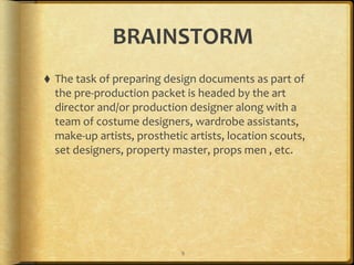BRAINSTORM
⬧ The	
  task	
  of	
  preparing	
  design	
  documents	
  as	
  part	
  of	
  
the	
  pre-­‐production	
  packet	
  is	
  headed	
  by	
  the	
  art	
  
director	
  and/or	
  production	
  designer	
  along	
  with	
  a	
  
team	
  of	
  costume	
  designers,	
  wardrobe	
  assistants,	
  
make-­‐up	
  artists,	
  prosthetic	
  artists,	
  location	
  scouts,	
  
set	
  designers,	
  property	
  master,	
  props	
  men	
  ,	
  etc.
9
 