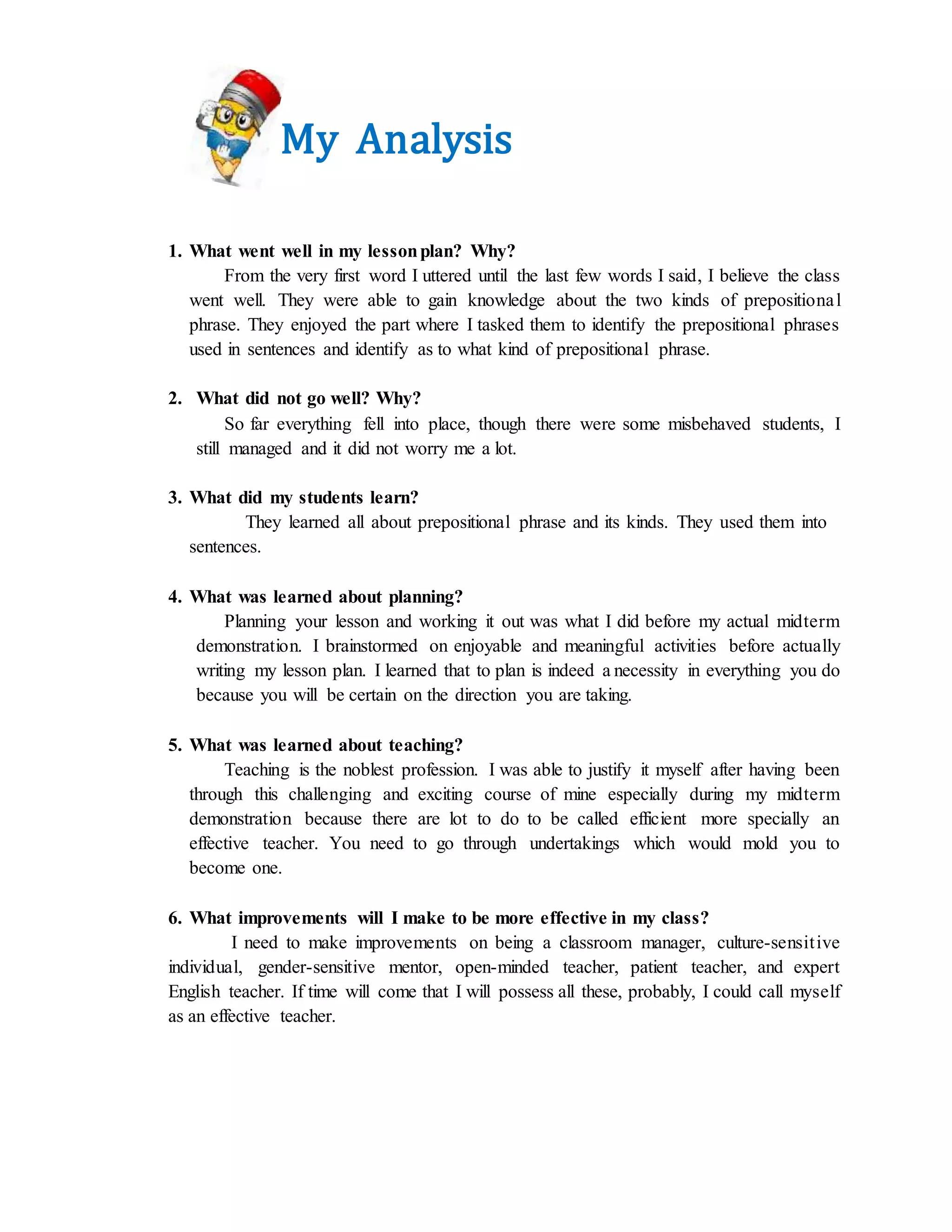 My Analysis
1. What went well in my lessonplan? Why?
From the very first word I uttered until the last few words I said, I believe the class
went well. They were able to gain knowledge about the two kinds of prepositional
phrase. They enjoyed the part where I tasked them to identify the prepositional phrases
used in sentences and identify as to what kind of prepositional phrase.
2. What did not go well? Why?
So far everything fell into place, though there were some misbehaved students, I
still managed and it did not worry me a lot.
3. What did my students learn?
They learned all about prepositional phrase and its kinds. They used them into
sentences.
4. What was learned about planning?
Planning your lesson and working it out was what I did before my actual midterm
demonstration. I brainstormed on enjoyable and meaningful activities before actually
writing my lesson plan. I learned that to plan is indeed a necessity in everything you do
because you will be certain on the direction you are taking.
5. What was learned about teaching?
Teaching is the noblest profession. I was able to justify it myself after having been
through this challenging and exciting course of mine especially during my midterm
demonstration because there are lot to do to be called efficient more specially an
effective teacher. You need to go through undertakings which would mold you to
become one.
6. What improvements will I make to be more effective in my class?
I need to make improvements on being a classroom manager, culture-sensitive
individual, gender-sensitive mentor, open-minded teacher, patient teacher, and expert
English teacher. If time will come that I will possess all these, probably, I could call myself
as an effective teacher.
 