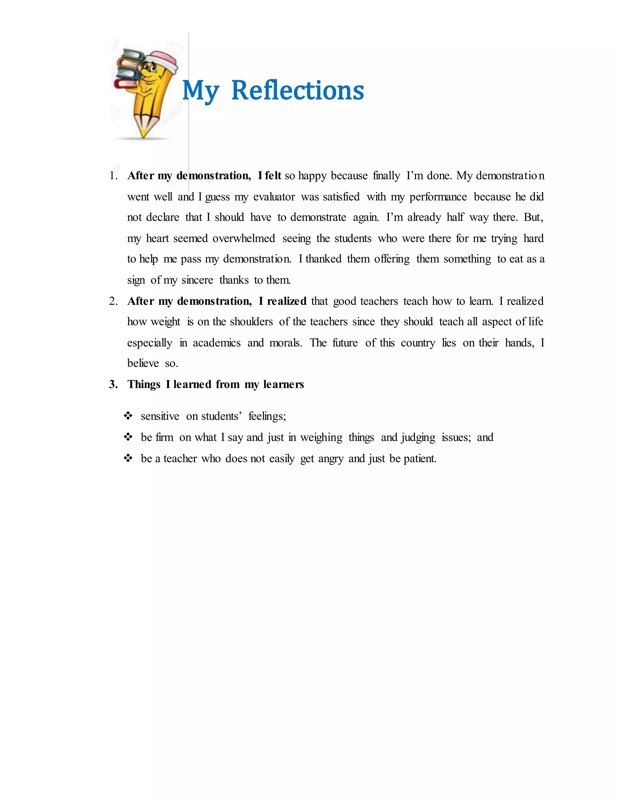 My Reflections
1. After my demonstration, I felt so happy because finally I’m done. My demonstration
went well and I guess my evaluator was satisfied with my performance because he did
not declare that I should have to demonstrate again. I’m already half way there. But,
my heart seemed overwhelmed seeing the students who were there for me trying hard
to help me pass my demonstration. I thanked them offering them something to eat as a
sign of my sincere thanks to them.
2. After my demonstration, I realized that good teachers teach how to learn. I realized
how weight is on the shoulders of the teachers since they should teach all aspect of life
especially in academics and morals. The future of this country lies on their hands, I
believe so.
3. Things I learned from my learners
 sensitive on students’ feelings;
 be firm on what I say and just in weighing things and judging issues; and
 be a teacher who does not easily get angry and just be patient.
 
