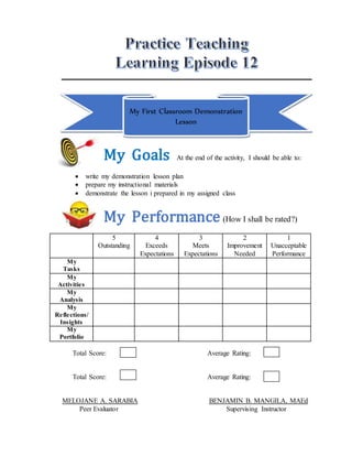My First Classroom Demonstration
Lesson
My Goals At the end of the activity, I should be able to:
 write my demonstration lesson plan
 prepare my instructional materials
 demonstrate the lesson i prepared in my assigned class
My Performance (How I shall be rated?)
5
Outstanding
4
Exceeds
Expectations
3
Meets
Expectations
2
Improvement
Needed
1
Unacceptable
Performance
My
Tasks
My
Activities
My
Analysis
My
Reflections/
Insights
My
Portfolio
Total Score: Average Rating:
Total Score: Average Rating:
MELOJANE A. SARABIA BENJAMIN B. MANGILA, MAEd
Peer Evaluator Supervising Instructor
 