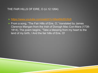 THE FAIR HILLS OF EIRE, O (U.12.1264)
 https://www.youtube.com/watch?v=MwkMol5U9z8
 From a song, “The Fair Hills of Eire, O,” translated by James
Clarence Mangan from the Irish of Donogh Mac Con-Mara (1738-
1814). The poem begins, “Take a blessing from my heart to the
land of my birth, / And the fair hills of Eire, O!
 