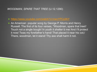 WOODMAN, SPARE THAT TREE (U.12.1290)
 https://www.youtube.com/watch?v=nwcYPCpIIkY
 An American popular song by George P. Morris and Henry
Russell. The first of its four verses, “Woodman, spare that tree!/
Touch not a single bough/ In youth it shelter’d me/ And I’ll protect
it now/ Twas my forefather’s hand/ That placed it near his cot;/
There, woodman, let it stand/ Thy axe shall harm it not.
 