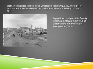 AS MUCH AS HIS BLOODY LIFE IS WORTH TO GO DOWN AND ADDRESS HIS
TALL TALK TO THE ASSEMBLED MULTITUDE IN SHANAGOLDEN (U.12.1312-
1314)
A post town and parish in County
Limerick, eighteen miles west of
Limerick and 116 miles west-
southwest of Dublin.
 