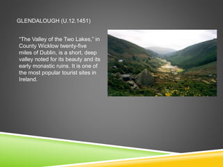 GLENDALOUGH (U.12.1451)
“The Valley of the Two Lakes,” in
County Wicklow twenty-five
miles of Dublin, is a short, deep
valley noted for its beauty and its
early monastic ruins. It is one of
the most popular tourist sites in
Ireland.
 