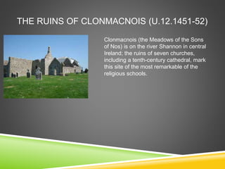 THE RUINS OF CLONMACNOIS (U.12.1451-52)
Clonmacnois (the Meadows of the Sons
of Nos) is on the river Shannon in central
Ireland; the ruins of seven churches,
including a tenth-century cathedral, mark
this site of the most remarkable of the
religious schools.
 