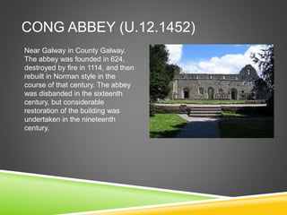 CONG ABBEY (U.12.1452)
Near Galway in County Galway.
The abbey was founded in 624,
destroyed by fire in 1114, and then
rebuilt in Norman style in the
course of that century. The abbey
was disbanded in the sixteenth
century, but considerable
restoration of the building was
undertaken in the nineteenth
century.
 