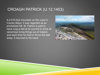 CROAGH PATRICK (U.12.1453)
A 2,510-foot mountain on the coast in
County Mayo; it was regarded as an
enchanted hill. St. Patrick is said to
have rung a bell at its summit to drive all
venomous living things out of Ireland,
and each time he tried to throw the bell
away, it returned to his hand.
 