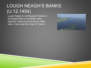 LOUGH NEAGH’S BANKS
(U.12.1454)
Lough Neagh in northeastern Ireland is
the largest lake in the British Isles;
eighteen miles long and eleven miles
wide, it has sixty-five miles of “banks”.
 