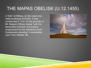 THE MAPAS OBELISK (U.12.1455)
A “folly” at Killiney, on the coast nine
miles southeast of Dublin. It was
constructed in 1741 on the grounds of
Mr. Mapas’s Killiney estate “with the
benevolent intention of providing
employment for the industrious poor.”
Guidebooks advertise “a remarkable
view” from Obelisk Hill.
 
