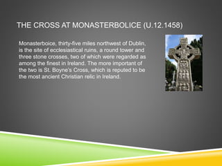 THE CROSS AT MONASTERBOLICE (U.12.1458)
Monasterboice, thirty-five miles northwest of Dublin,
is the site of ecclesiastical ruins, a round tower and
three stone crosses, two of which were regarded as
among the finest in Ireland. The more important of
the two is St. Boyne’s Cross, which is reputed to be
the most ancient Christian relic in Ireland.
 