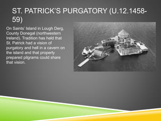 ST. PATRICK’S PURGATORY (U.12.1458-
59)
On Saints’ Island in Lough Derg,
County Donegal (northwestern
Ireland). Tradition has held that
St. Patrick had a vision of
purgatory and hell in a cavern on
the island and that properly
prepared pilgrams could share
that vision.
 