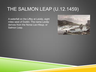 THE SALMON LEAP (U.12.1459)
A waterfall on the Liffey at Leixlip, eight
miles west of Dublin. The name Leixlip
derives from the Norse Lax-Hlaup, or
Salmon Leap.
 