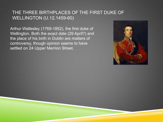THE THREE BIRTHPLACES OF THE FIRST DUKE OF
WELLINGTON (U.12.1459-60)
Arthur Wellesley (1769-1852), the first duke of
Wellington. Both the exact date (29 April?) and
the place of his birth in Dublin are matters of
controversy, though opinion seems to have
settled on 24 Upper Merrion Street.
 