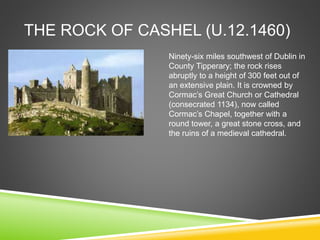 THE ROCK OF CASHEL (U.12.1460)
Ninety-six miles southwest of Dublin in
County Tipperary; the rock rises
abruptly to a height of 300 feet out of
an extensive plain. It is crowned by
Cormac’s Great Church or Cathedral
(consecrated 1134), now called
Cormac’s Chapel, together with a
round tower, a great stone cross, and
the ruins of a medieval cathedral.
 