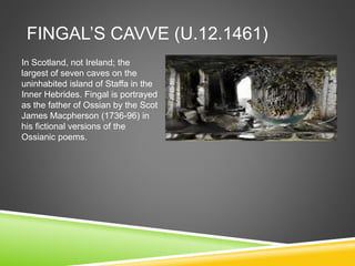 FINGAL’S CAVVE (U.12.1461)
In Scotland, not Ireland; the
largest of seven caves on the
uninhabited island of Staffa in the
Inner Hebrides. Fingal is portrayed
as the father of Ossian by the Scot
James Macpherson (1736-96) in
his fictional versions of the
Ossianic poems.
 