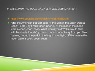 IF THE MAN IN THE MOON WAS A JEW, JEW, JEW (U.12.1801)
 https://www.youtube.com/watch?v=neEnhgBDVlM
 After the American popular song “If the Man in the Moon were a
Coon” (1905), by Fred Fisher. Chorus: “If the man in the moon
were a coon, coon, coon/ What would you do?/ He would fade
with his shade the silv’ry moon, moon, moon/ Away from you./ No
roaming ‘round the park in the bright moonlight, / If the man in the
moon were a coon, coon, coon
 