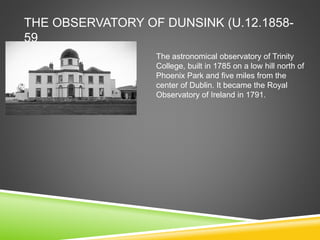 THE OBSERVATORY OF DUNSINK (U.12.1858-
59
The astronomical observatory of Trinity
College, built in 1785 on a low hill north of
Phoenix Park and five miles from the
center of Dublin. It became the Royal
Observatory of Ireland in 1791.
 