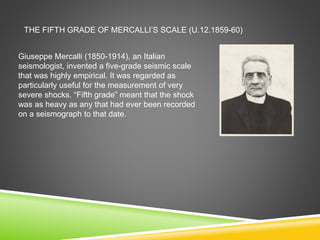 THE FIFTH GRADE OF MERCALLI’S SCALE (U.12.1859-60)
Giuseppe Mercalli (1850-1914), an Italian
seismologist, invented a five-grade seismic scale
that was highly empirical. It was regarded as
particularly useful for the measurement of very
severe shocks. “Fifth grade” meant that the shock
was as heavy as any that had ever been recorded
on a seismograph to that date.
 