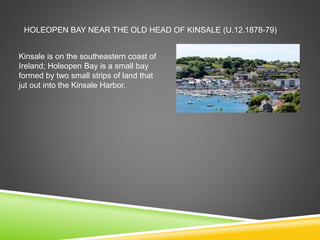 HOLEOPEN BAY NEAR THE OLD HEAD OF KINSALE (U.12.1878-79)
Kinsale is on the southeastern coast of
Ireland; Holeopen Bay is a small bay
formed by two small strips of land that
jut out into the Kinsale Harbor.
 