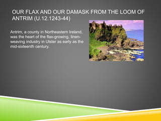 OUR FLAX AND OUR DAMASK FROM THE LOOM OF
ANTRIM (U.12.1243-44)
Antrim, a county in Northeastern Ireland,
was the heart of the flax-growing, linen-
weaving industry in Ulster as early as the
mid-sixteenth century.
 