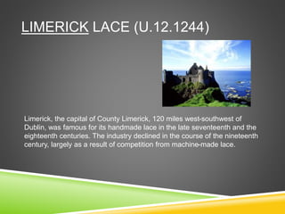 LIMERICK LACE (U.12.1244)
Limerick, the capital of County Limerick, 120 miles west-southwest of
Dublin, was famous for its handmade lace in the late seventeenth and the
eighteenth centuries. The industry declined in the course of the nineteenth
century, largely as a result of competition from machine-made lace.
 