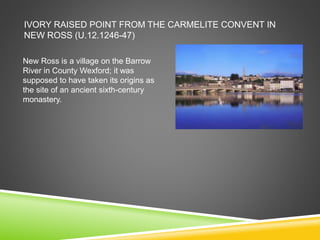 IVORY RAISED POINT FROM THE CARMELITE CONVENT IN
NEW ROSS (U.12.1246-47)
New Ross is a village on the Barrow
River in County Wexford; it was
supposed to have taken its origins as
the site of an ancient sixth-century
monastery.
 