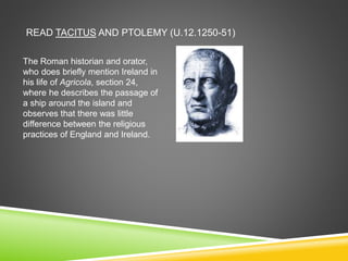 READ TACITUS AND PTOLEMY (U.12.1250-51)
The Roman historian and orator,
who does briefly mention Ireland in
his life of Agricola, section 24,
where he describes the passage of
a ship around the island and
observes that there was little
difference between the religious
practices of England and Ireland.
 