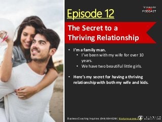 Episode 12
• I’m a family man.
• I’ve been with my wife for over 10
years.
• We have two beautiful little girls.
• Here’s my secret for having a thriving
relationship with both my wife and kids.
Business Coaching Inquiries: (844) 884-8264 | titaniumsuccess.com
The Secret to a
Thriving Relationship
 