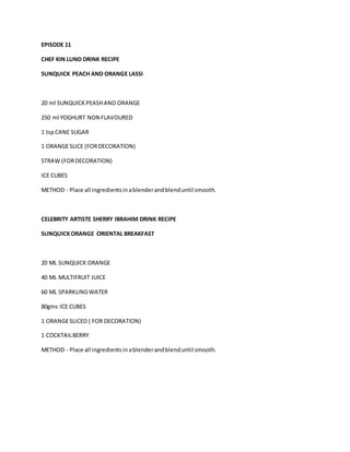 EPISODE 11 
CHEF KIN LUND DRINK RECIPE 
SUNQUICK PEACH AND ORANGE LASSI 
20 ml SUNQUICK PEASH AND ORANGE 
250 ml YOGHURT NON FLAVOURED 
1 tsp CANE SUGAR 
1 ORANGE SLICE (FOR DECORATION) 
STRAW (FOR DECORATION) 
ICE CUBES 
METHOD - Place all ingredients in a blender and blend until smooth. 
CELEBRITY ARTISTE SHERRY IBRAHIM DRINK RECIPE 
SUNQUICK ORANGE ORIENTAL BREAKFAST 
20 ML SUNQUICK ORANGE 
40 ML MULTIFRUIT JUICE 
60 ML SPARKLING WATER 
80gms ICE CUBES 
1 ORANGE SLICED ( FOR DECORATION) 
1 COCKTAIL BERRY 
METHOD - Place all ingredients in a blender and blend until smooth. 
