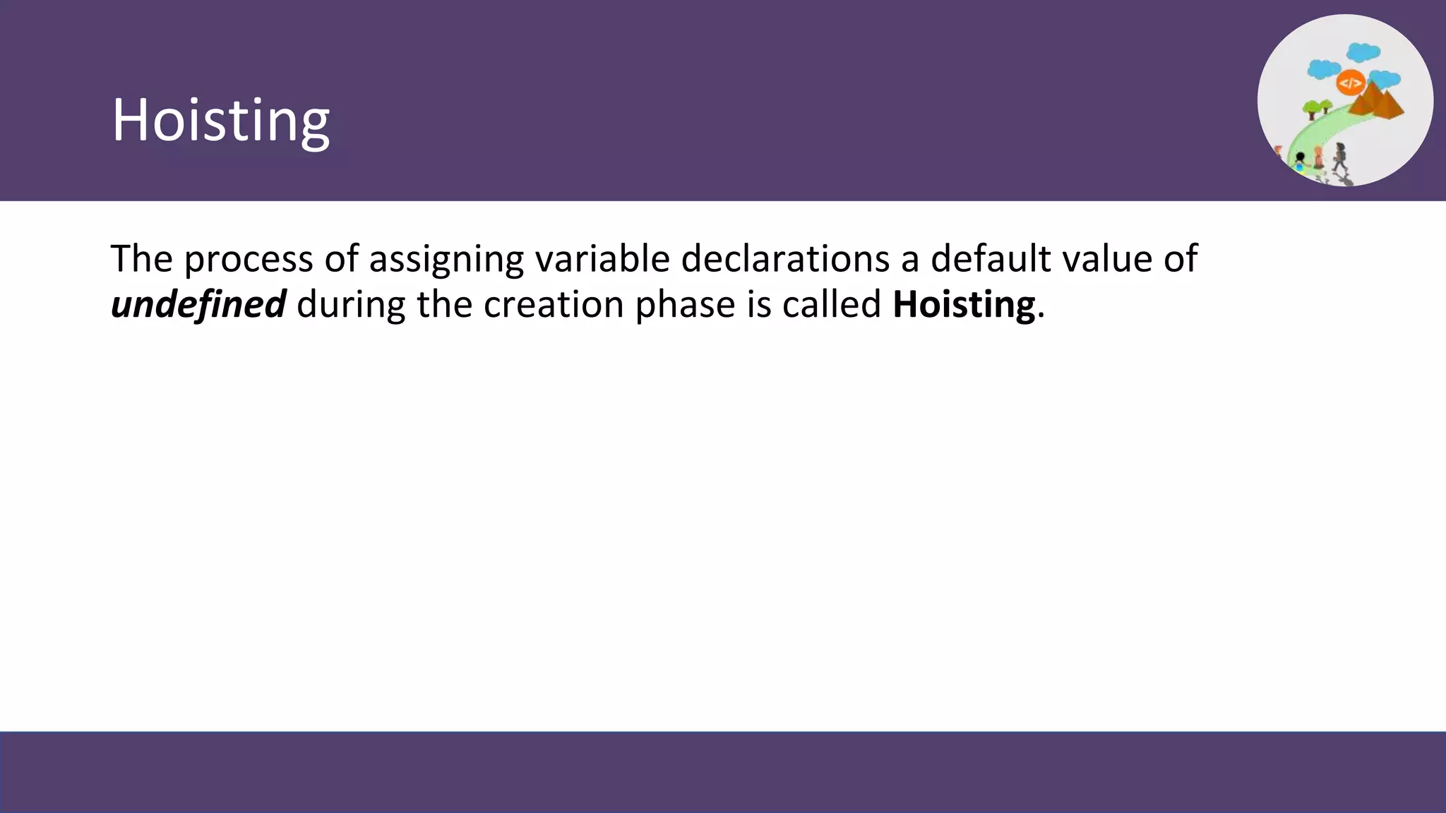 Hoisting
The process of assigning variable declarations a default value of
undefined during the creation phase is called Hoisting.
 