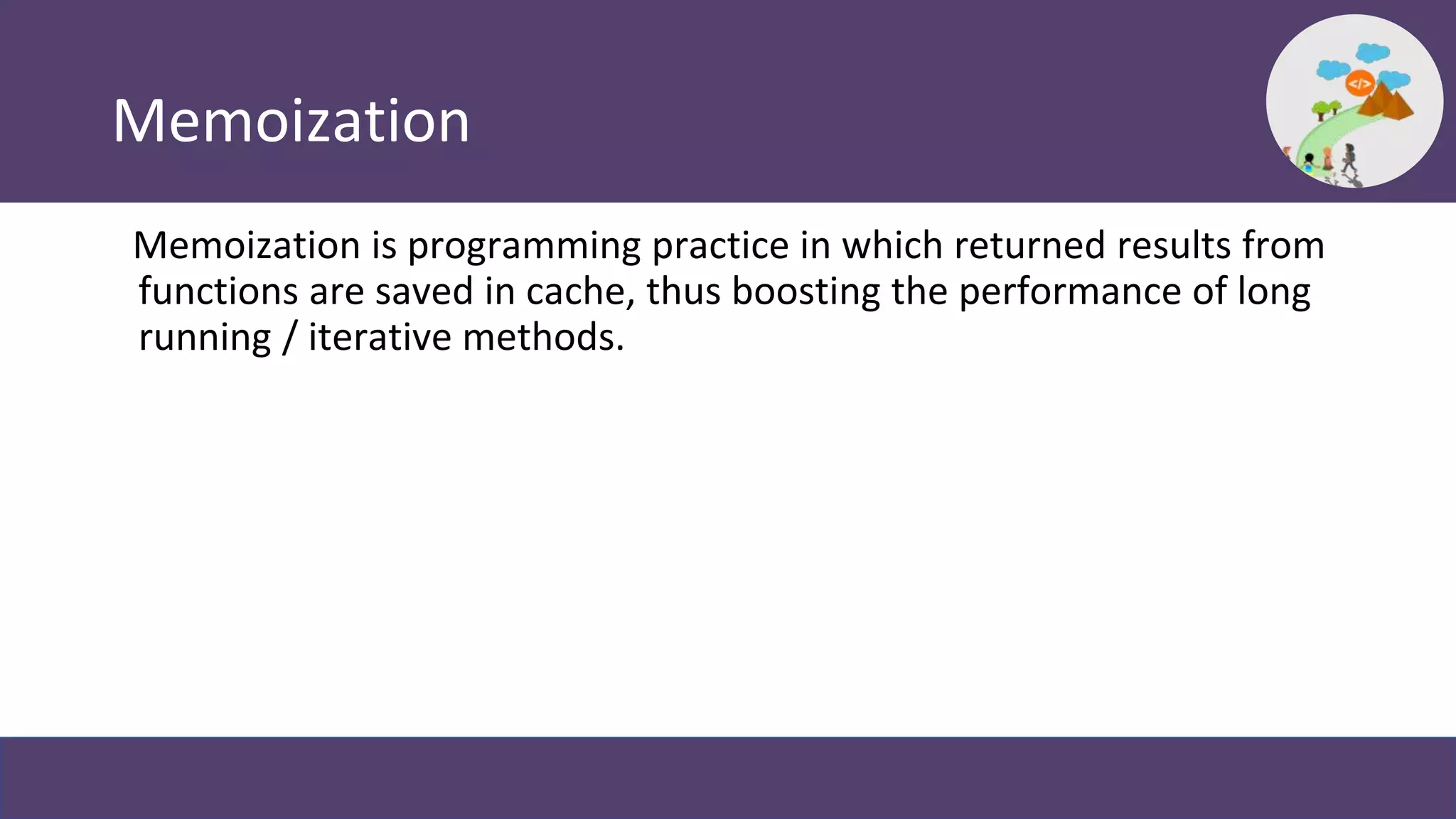 Memoization
Memoization is programming practice in which returned results from
functions are saved in cache, thus boosting the performance of long
running / iterative methods.
 