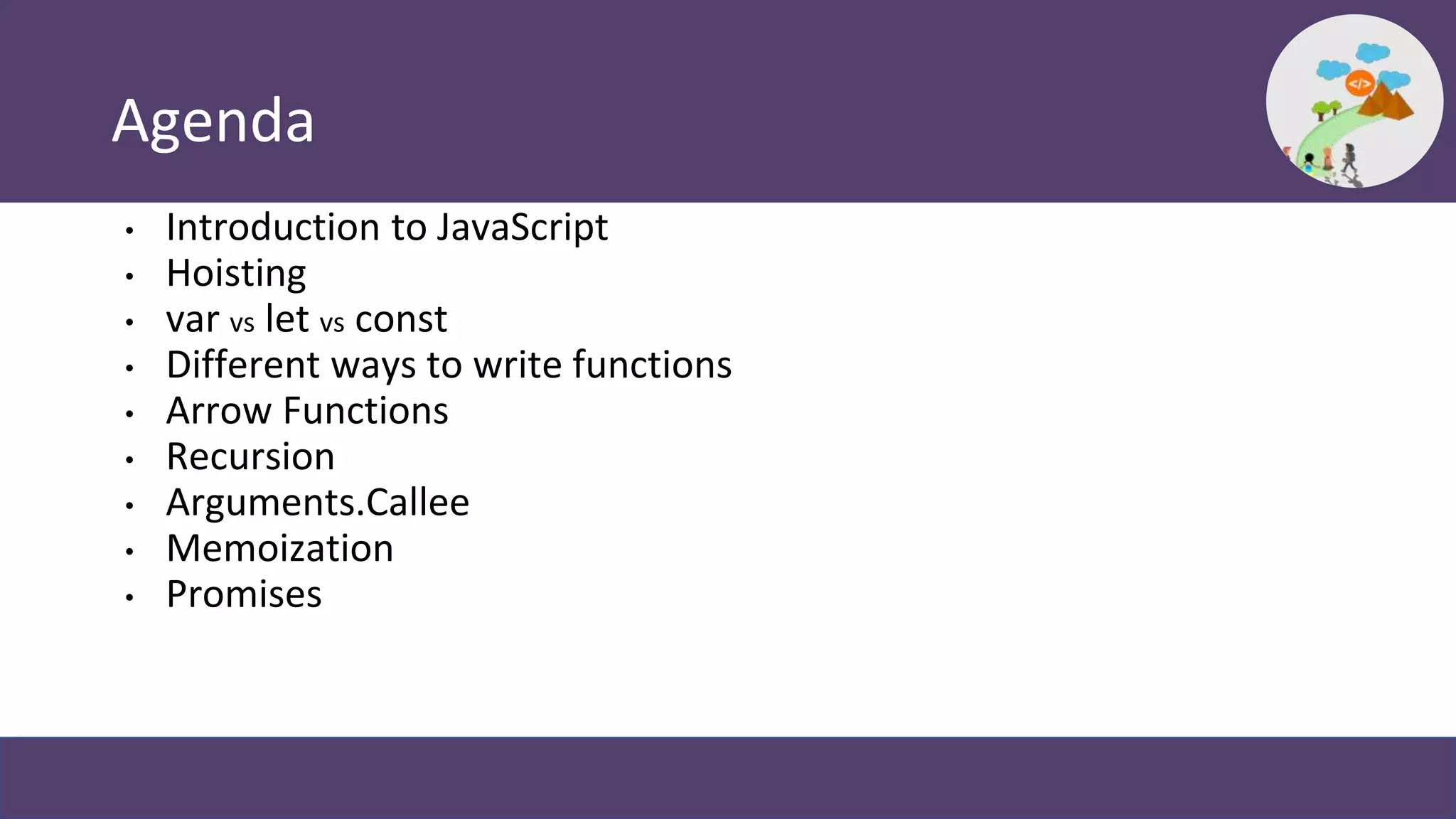 Agenda
• Introduction to JavaScript
• Hoisting
• var vs let vs const
• Different ways to write functions
• Arrow Functions
• Recursion
• Arguments.Callee
• Memoization
• Promises
 
