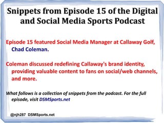 Snippets from Episode 15 of the DigitalSnippets from Episode 15 of the Digital
and Social Media Sports Podcastand Social Media Sports Podcast
Episode 15 featured Social Media Manager at Callaway Golf,
Chad Coleman.
Coleman discussed redefining Callaway's brand identity,
providing valuable content to fans on social/web channels,
and more.
What follows is a collection of snippets from the podcast. For the full
episode, visit DSMSports.net
@njh287 DSMSports.net
 