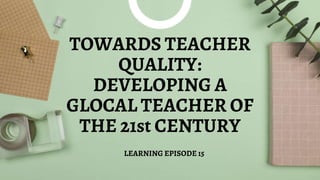 TOWARDS TEACHER
QUALITY:
DEVELOPING A
GLOCAL TEACHER OF
THE 21st CENTURY
LEARNING EPISODE 15
 
