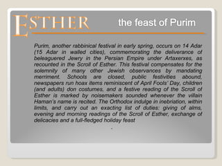 . Purim, another rabbinical festival in early spring, occurs on 14 Adar (15 Adar in walled cities), commemorating the deliverance of beleaguered Jewry in the Persian Empire under Artaxerxes, as recounted in the Scroll of Esther. This festival compensates for the solemnity of many other Jewish observances by mandating merriment. Schools are closed, public festivities abound, newspapers run hoax items reminiscent of April Fools’ Day, children (and adults) don costumes, and a festive reading of the Scroll of Esther is marked by noisemakers sounded whenever the villain Haman’s name is recited. The Orthodox indulge in inebriation, within limits, and carry out an exacting list of duties: giving of alms, evening and morning readings of the Scroll of Esther, exchange of delicacies and a full-fledged holiday feast 