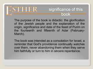 . The purpose of the book is didactic: the glorification of the Jewish people and the explanation of the origin, significance and date of the feast of Purim on the fourteenth and fifteenth of Adar (February-March).  The book was intended as a consolation for Israel, a reminder that God's providence continually watches over them, never abandoning them when they serve him faithfully or turn to him in sincere repentance. 