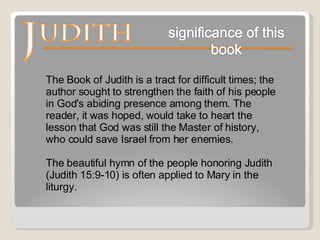 The Book of Judith is a tract for difficult times; the author sought to strengthen the faith of his people in God's abiding presence among them. The reader, it was hoped, would take to heart the lesson that God was still the Master of history, who could save Israel from her enemies.  The beautiful hymn of the people honoring Judith (Judith 15:9-10) is often applied to Mary in the liturgy.  
