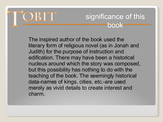 The inspired author of the book used the literary form of religious novel (as in Jonah and Judith) for the purpose of instruction and edification. There may have been a historical nucleus around which the story was composed, but this possibility has nothing to do with the teaching of the book. The seemingly historical data-names of kings, cities, etc.-are used merely as vivid details to create interest and charm.  