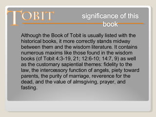 Although the Book of Tobit is usually listed with the historical books, it more correctly stands midway between them and the wisdom literature. It contains numerous maxims like those found in the wisdom books (cf Tobit 4:3-19, 21; 12:6-10; 14:7, 9) as well as the customary sapiential themes: fidelity to the law, the intercessory function of angels, piety toward parents, the purity of marriage, reverence for the dead, and the value of almsgiving, prayer, and fasting. 