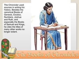 The Chronicler used sources in writing his history. Besides the canonical Books of Genesis, Exodus, Numbers, Joshua and Ruth, and especially the Books of Samuel and Kings, he cites the titles of many other works no longer extant. 
