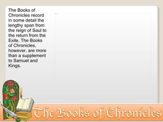 The Books of Chronicles record in some detail the lengthy span from the reign of Saul to the return from the Exile. The Books of Chronicles, however, are more than a supplement to Samuel and Kings. 
