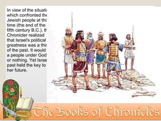 In view of the situation which confronted the Jewish people at this time (the end of the fifth century B.C.), the Chronicler realized that Israel's political greatness was a thing of the past. It would be a people under God, or nothing. Yet Israel's past held the key to her future. 