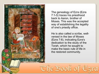 The genealogy of Ezra (Ezra 7:1-5) traces his priesthood back to Aaron, brother of Moses. This was the accepted way of establishing the legality of one's priestly office.  He is also called a scribe, well-versed in the law of Moses (Ezra 7:6), indicating Ezra's dedication to the study of the Torah, which he sought to make the basic rule of life in the restored community. 