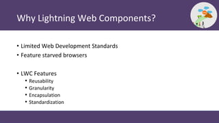 Why Lightning Web Components?
• Limited Web Development Standards
• Feature starved browsers
• LWC Features
• Reusability
• Granularity
• Encapsulation
• Standardization
 